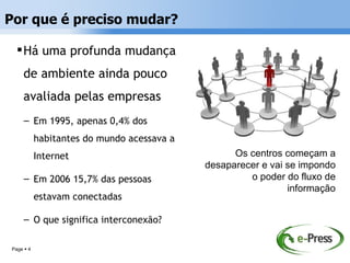 Por que é preciso mudar?

   Há uma profunda mudança
    de ambiente ainda pouco
    avaliada pelas empresas
     – Em 1995, apenas 0,4% dos
           habitantes do mundo acessava a
           Internet                               Os centros começam a
                                            desaparecer e vai se impondo
     – Em 2006 15,7% das pessoas                     o poder do fluxo de
                                                              informação
           estavam conectadas

     – O que significa interconexão?

Page  4
 