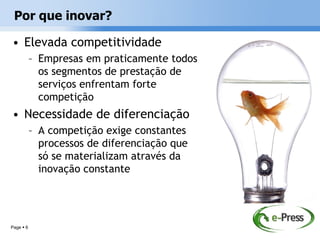 Por que inovar?

• Elevada competitividade
           – Empresas em praticamente todos
             os segmentos de prestação de
             serviços enfrentam forte
             competição
• Necessidade de diferenciação
           – A competição exige constantes
             processos de diferenciação que
             só se materializam através da
             inovação constante




Page  6
 