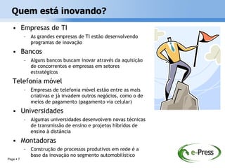 Quem está inovando?
   • Empresas de TI
           –   As grandes empresas de TI estão desenvolvendo
               programas de inovação
   • Bancos
           –   Alguns bancos buscam inovar através da aquisição
               de concorrentes e empresas em setores
               estratégicos
   Telefonia móvel
           –   Empresas de telefonia móvel estão entre as mais
               criativas e já invadem outros negócios, como o de
               meios de pagamento (pagamento via celular)
   • Universidades
           –   Algumas universidades desenvolvem novas técnicas
               de transmissão de ensino e projetos híbridos de
               ensino à distância
   • Montadoras
           –   Construção de processos produtivos em rede é a
               base da inovação no segmento automobilístico
Page  7
 
