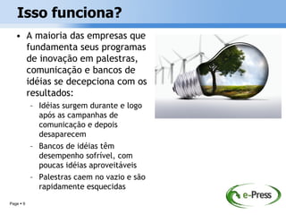Isso funciona?
   • A maioria das empresas que
     fundamenta seus programas
     de inovação em palestras,
     comunicação e bancos de
     idéias se decepciona com os
     resultados:
           – Idéias surgem durante e logo
             após as campanhas de
             comunicação e depois
             desaparecem
           – Bancos de idéias têm
             desempenho sofrível, com
             poucas idéias aproveitáveis
           – Palestras caem no vazio e são
             rapidamente esquecidas
Page  9
 