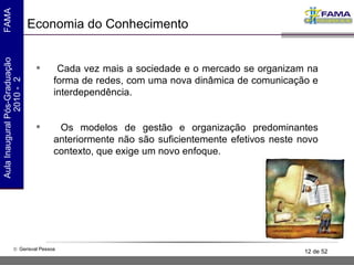 Economia do Conhecimento Cada vez mais a sociedade e o mercado se organizam na forma de redes, com uma nova dinâmica de comunicação e interdependência. Os modelos de gestão e organização predominantes anteriormente não são suficientemente efetivos neste novo contexto, que exige um novo enfoque.  