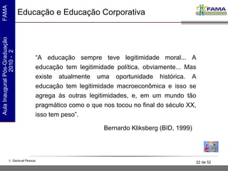 Educação e Educação Corporativa “ A educação sempre teve legitimidade moral... A educação tem legitimidade política, obviamente... Mas existe atualmente uma oportunidade histórica. A educação tem legitimidade macroeconômica e isso se agrega às outras legitimidades, e, em um mundo tão pragmático como o que nos tocou no final do século XX, isso tem peso”. Bernardo Kliksberg (BID, 1999) 