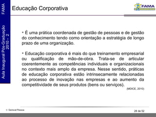 Educação Corporativa É uma prática coordenada de gestão de pessoas e de gestão do conhecimento tendo como orientação a estratégia de longo prazo de uma organização. Educação corporativa é mais do que treinamento empresarial ou qualificação de mão-de-obra. Trata-se de articular coerentemente as competências individuais e organizacionais no contexto mais amplo da empresa. Nesse sentido, práticas de educação corporativa estão intrinsecamente relacionadas ao processo de inovação nas empresas e ao aumento da competitividade de seus produtos (bens ou serviços).  (MDICE, 2010) 