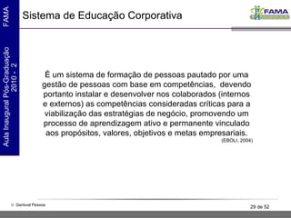 Sistema de Educação Corporativa É um sistema de formação de pessoas pautado por uma gestão de pessoas com base em competências,  devendo portanto instalar e desenvolver nos colaborados (internos e externos) as competências consideradas críticas para a viabilização das estratégias de negócio, promovendo um processo de aprendizagem ativo e permanente vinculado aos propósitos, valores, objetivos e metas empresariais. (EBOLI, 2004) 