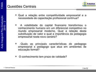 Questões Centrais Qual a relação entre competitividade empresarial e a necessidade de capacitação profissional contínua? A volatilidade do capital financeiro transformou o conhecimento humano em um diferencial competitivo no mundo empresarial moderno. Qual a relação desta substituição de valor e qual a importância da pedagogia empresarial neste novo cenário? Quais as principais características do pedagogo empresarial x pedagogo que atua em ambientes de educação formal? O conhecimento tem prazo de validade?   