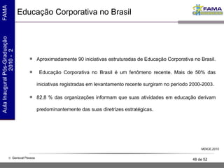 Educação Corporativa no Brasil Aproximadamente 90 iniciativas estruturadas de Educação Corporativa no Brasil.  Educação Corporativa no Brasil é um fenômeno recente. Mais de 50% das iniciativas registradas em levantamento recente surgiram no período 2000-2003. 82,8 % das organizações informam que suas atividades em educação derivam predominantemente das suas diretrizes estratégicas.  MDICE,2010 