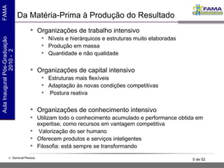 Da Matéria-Prima à Produção do Resultado Organizações de trabalho intensivo Níveis e hierárquicos e estruturas muito elaboradas Produção em massa Quantidade e não qualidade Organizações de capital intensivo Estruturas mais flexíveis Adaptação às novas condições competitivas Postura reativa  Organizações de conhecimento intensivo Utilizam todo o conhecimento acumulado e performance obtida em expertise, como recursos em vantagem competitiva Valorização do ser humano  Oferecem produtos e serviços inteligentes Filosofia: está sempre se transformando 