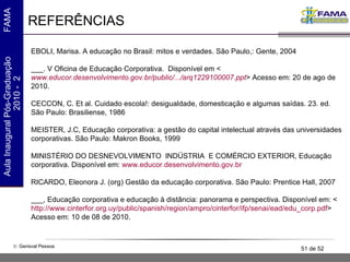 REFERÊNCIAS EBOLI, Marisa. A educação no Brasil: mitos e verdades. São Paulo,: Gente, 2004 ___. V Oficina de Educação Corporativa .  Disponível em <  www.educor.desenvolvimento.gov.br/public/.../arq1229100007.ppt > Acesso em: 20 de ago de 2010. CECCON, C. Et al. Cuidado escola!: desigualdade, domesticação e algumas saídas. 23. ed. São Paulo: Brasiliense, 1986 MEISTER, J.C, Educação corporativa: a gestão do capital intelectual através das universidades corporativas. São Paulo: Makron Books, 1999 MINISTÉRIO DO DESNEVOLVIMENTO  INDÚSTRIA  E COMÉRCIO EXTERIOR, Educação corporativa. Disponível em:  www.educor.desenvolvimento.gov.br   RICARDO, Eleonora J. (org) Gestão da educação corporativa. São Paulo: Prentice Hall, 2007 ___, Educação corporativa e educação à distância: panorama e perspectiva. Disponível em: <  http://www.cinterfor.org.uy/public/spanish/region/ampro/cinterfor/ifp/senai/ead/edu_corp.pdf > Acesso em: 10 de 08 de 2010. 