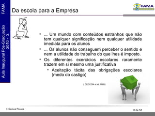 Da escola para a Empresa ... Um mundo com conteúdos estranhos que não tem qualquer significação nem qualquer utilidade imediata para os alunos ... Os alunos não conseguem perceber o sentido e nem a utilidade do trabalho do que lhes é imposto. Os diferentes exercícios escolares raramente trazem em si mesmo uma justificativa Aceitação tácita das obrigações escolares (medo do castigo) ( CECCON et al, 1986) 