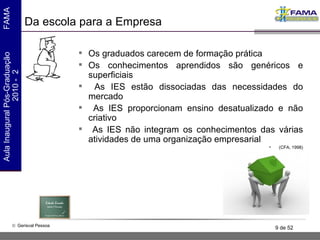 Da escola para a Empresa Os graduados carecem de formação prática Os conhecimentos aprendidos são genéricos e superficiais As IES estão dissociadas das necessidades do mercado As IES proporcionam ensino desatualizado e não criativo As IES não integram os conhecimentos das várias atividades de uma organização empresarial (CFA, 1998) 