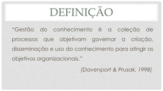 DEFINIÇÃO
“Gestão do conhecimento é a coleção de
processos que objetivam governar a criação,
disseminação e uso do conhecimento para atingir os
objetivos organizacionais.”
(Davenport & Prusak, 1998)
 