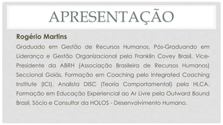 APRESENTAÇÃO
Rogério Martins
Graduado em Gestão de Recursos Humanos, Pós-Graduando em
Liderança e Gestão Organizacional pela Franklin Covey Brasil. Vice-
Presidente da ABRH (Associação Brasileira de Recursos Humanos)
Seccional Goiás. Formação em Coaching pelo Integrated Coaching
Institute (ICI). Analista DISC (Teoria Comportamental) pela HLCA.
Formação em Educação Experiencial ao Ar Livre pela Outward Bound
Brasil. Sócio e Consultor da HOLOS - Desenvolvimento Humano.
 