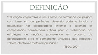 DEFINIÇÃO
“Educação corporativa é um sistema de formação de pessoas
com base em competências, devendo portanto instalar e
desenvolver nos colaboradores (internos e externos) as
competências consideradas críticas para a viabilização das
estratégias de negócio, promovendo um processo de
aprendizagem ativo e permanente vinculado aos propósitos,
valores, objetivos e metas empresariais.”
(EBOLI, 2004)
 