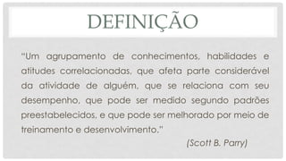 DEFINIÇÃO
“Um agrupamento de conhecimentos, habilidades e
atitudes correlacionadas, que afeta parte considerável
da atividade de alguém, que se relaciona com seu
desempenho, que pode ser medido segundo padrões
preestabelecidos, e que pode ser melhorado por meio de
treinamento e desenvolvimento.”
(Scott B. Parry)
 