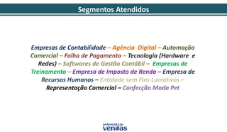 Segmentos Atendidos
Empresas de Contabilidade – Agência Digital – Automação
Comercial – Folha de Pagamento – Tecnologia (Hardware e
Redes) – Softwares de Gestão Contábil – Empresas de
Treinamento – Empresa de Imposto de Renda – Empresa de
Recursos Humanos – Entidade sem Fins Lucrativos –
Representação Comercial – Confecção Moda Pet
 