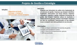 Projeto de Gestão e Estratégia
Soluções:
Diagnóstico de Gestão
Estratégia e Inteligência
Administração e Gestão Estratégica
Ideal para:
Empresas que necessitam de análise e/ou implantação de
um processo de gestão. Empresas que desejam identificar
fragilidades. Potencializar suas forças internas. Implantar
Indicadores. Capacitar a equipe. Implantar ferramentas de
gestão. Que desejam implantar cultura de resultados e
alinhar processos, pessoas, setores e tecnologias. Empresas
em fase de crescimento, reestruturação ou que desejam
inovar e competir com mais qualidade em seu mercado.
Informações:
Todas as etapas contemplam ferramentas de gestão.
Projeto com duração de 3 meses.
Mais 2 meses de acompanhamento gratuito.
100% personalizado.
 
