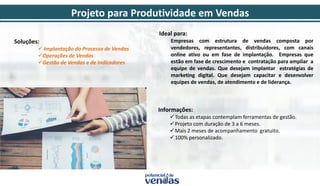 Soluções:
 Implantação do Processo de Vendas
Operações de Vendas
Gestão de Vendas e de Indicadores
Ideal para:
Empresas com estrutura de vendas composta por
vendedores, representantes, distribuidores, com canais
online ativo ou em fase de implantação. Empresas que
estão em fase de crescimento e contratação para ampliar a
equipe de vendas. Que desejam implantar estratégias de
marketing digital. Que desejam capacitar e desenvolver
equipes de vendas, de atendimento e de liderança.
Informações:
Todas as etapas contemplam ferramentas de gestão.
Projeto com duração de 3 a 6 meses.
Mais 2 meses de acompanhamento gratuito.
100% personalizado.
Projeto para Produtividade em Vendas
 