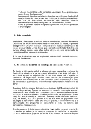 Todos os funcionários serão obrigados a participar desse processo por
      certo número de dias por ano?
      Isso ocorrerá durante o trabalho ou durante o tempo livre do funcionário?
      A organização irá desenvolver uma cultura de aprendizagem contínua,
      em que os funcionários reconhecem que precisam atualizar
      constantemente suas qualificações? Em caso afirmativo, como?
      Como é que essa filosofia de aprendizagem será comunicada para toda
      a organização?



 II. Criar uma visão


Em toda UC de sucesso, a coalizão entre os membros do conselho desenvolve
um quadro de futuro relativamente fácil de comunicar. Às vezes, o primeiro
esboço vem de um único indivíduo – em geral o líder da equipe encarregada de
lançar a universidade -, mas depois que o conselho controlador trabalha nele
durante alguns meses, surge algo melhor através de uma combinação de
raciocínio analítico e poder de imaginação.

A declaração de visão deve ser inspiradora, memorizável, confiável e concisa.
Também deve evoluir.


III. Recomendar o alcance e a estratégia de obtenção de recursos


De início, a UC precisa definir o alcance de suas operações – o leque de
funcionários atendidos e de programas oferecidos. Para esta definição, é
importante agrupar os objetivos da UC em duas áreas: ser o agente de
mudanças da organização atuando como veículo de comunicação para
disseminar a visão corporativa e criar uma nova cultura corporativa; e o outro
de enobrecer as qualificações, conhecimentos e competências relacionadas ao
cargo.

Depois de definir o alcance da iniciativa, os diretores da UC precisam definir de
onde virão as verbas. Quando os membros do conselho controlador abordam
essa questão pela primeira vez, consideram quando a concorrência gasta com
educação e treinamento como porcentagem da folha de pagamento. Nossa
pesquisa “Annual Survey of Corporate University Future Directions” descobriu
que, em média, 100 UCs gastam 2,2% de sua folha de pagamento com
educação e treinamento. Essa cifra inclui o projeto, o desenvolvimento e a
apresentação dos programas de treinamento e exclui os salários dos
participantes nesse período.

O próximo passo é definir como a iniciativa deverá obter recursos – alocação
corporativa ou cobrança de serviços prestados às unidades de negócios,
podendo incluir neste grupo as verbas de licenciamento de treinamento para
 