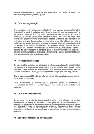 clientes, fornecedores e organizações-chave dentro da cadeia de valor como
contribuição para o orçamento global.



IV. Criar uma organização


Uma questão que invariavelmente alguém levanta quando se fala sobre UC é:
“Isso significa que todo o treinamento ficará a cargo de uma só supervisão?”. A
resposta é: algumas funções são centralizadas por motivos de custo e
eficiência, e outras continuarão descentralizadas, no caso de fazer mais
sentido que elas continuem próximas do cliente. O critério para decidir o que
centralizar e o que descentralizar é determinar onde são obtidas as maiores
eficiências de custo sem que se perca o vinculo entre a aprendizagem do
funcionário e as metas da empresa. A resposta quase sempre está em
centralizar as funções estratégicas da educação do funcionário: definir a
filosofia de aprendizagem, o controle geral, o desenvolvimento do projeto, o
registro, a administração, a avaliação e o marketing e deixar a responsabilidade
pela apresentação para cada local/região.


 V. Identificar Interessados

Um dos muitos aspectos de distingue a UC do departamento tradicional de
treinamento é a amplitude do público-alvo que ela atende; inclui toda a cadeia
de valor – não apenas os funcionários, mas também fornecedores em um
extremo e clientes no outro, passando por todo seu grupamento de parceiros.

Com a evolução da UC, ela reavalia as partes interessadas e quase sempre
muda o seu público-alvo.

Após determinado o público-alvo, o próximo passo é identificar as
necessidades do cliente e enfocar aquelas que darão à universidade maior
projeção.


VI. Criar produtos e serviços


Um processo para criação desse modelos seria o envolvimento de equipes
profissionais de serviços, formada por um gerente de relacionamento com
clientes, um especialista no assunto específico e um gerente de aprendizagem,
que determina como a aprendizagem ocorrerá, recomenda como melhor
aproveitar os métodos e as tecnologias e o ambiente em que a aprendizagem
ocorrerá.


VII. Selecionar parceiros de aprendizagem
 