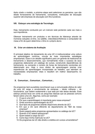 Após criado o modelo, a próxima etapa será selecionar os parceiros, que vão
desde fornecedores de treinamento, consultores, instituições de educação
superior até empresas de educação com fins lucrativos.


VIII. Esboçar uma estratégia de Tecnologia


Hoje, treinamento conduzido por um instrutor está perdendo cada vez mais a
sua importância.

Oferecer treinamento em produtos e em técnicas de liderança através de
inúmeras soluções on-line, via satélite, vídeo/teleconferência e computador de
mesa a fim de quem determina o ritmo é o próprio aluno.


IX. Criar um sistema de Avaliação


O principal objetivo do lançamento de uma UC é institucionalizar uma cultura
de aprendizagem contínua, vincula às mais importantes estratégias
empresariais. Esse é um desafio significativo para um gerente de tradicional de
treinamento e desenvolvimento, que normalmente mede o sucesso de seus
programas elaborando um catalogo de cursos, construindo dependências de
treinamento, ou somando o número de horas de treinamento concluídas em
determinado ano. Hoje o novo diretor de aprendizagem precisa criar
experiências de aprendizagem incorporadas ao trabalho, que atendam as
necessidades empresariais vitais e resultem em melhor desempenho no
trabalho.


 X. Comunicar... Comunicar... Comunicar...


Os programas bem-sucedidos reconhecem que a comunicação efetiva do valor
de uma UC exige o envolvimento de centenas – talvez milhares – de
funcionários, que sabem exatamente o que está por trás dessa decisão. Esse
esforço precisa levar em conta as perguntas básicas que as pessoas comuns
fariam sobre uma UC. Algumas, como por exemplo:
    1. O que é uma UC?
    2. Por que a aprendizagem é importante para nossa empresa?
    3. Onde ocorrerá a aprendizagem da UC?
    4. Que tipos de programas estarão disponíveis através da UC?
    5. Em que a UC será diferente do departamento de T&D da nossa
        empresa?
    6. Quem pagará pelos programas apresentados no catálogo da UC?
    7. Quando a UC estará operacional?
    8. Quem estará a cargo da UC?
    9. Como faço minha matrícula na UC?
    10. Os programas da UC dão direito a créditos em cursos universitários?
 