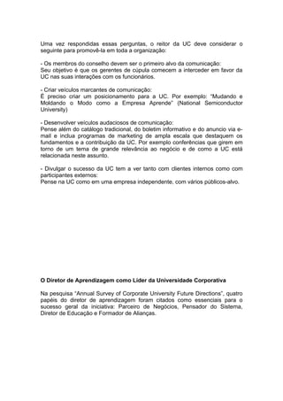 Uma vez respondidas essas perguntas, o reitor da UC deve considerar o
seguinte para promovê-la em toda a organização:

- Os membros do conselho devem ser o primeiro alvo da comunicação:
Seu objetivo é que os gerentes de cúpula comecem a interceder em favor da
UC nas suas interações com os funcionários.

- Criar veículos marcantes de comunicação:
É preciso criar um posicionamento para a UC. Por exemplo: “Mudando e
Moldando o Modo como a Empresa Aprende” (National Semiconductor
University)

- Desenvolver veículos audaciosos de comunicação:
Pense além do catálogo tradicional, do boletim informativo e do anuncio via e-
mail e inclua programas de marketing de ampla escala que destaquem os
fundamentos e a contribuição da UC. Por exemplo conferências que girem em
torno de um tema de grande relevância ao negócio e de como a UC está
relacionada neste assunto.

- Divulgar o sucesso da UC tem a ver tanto com clientes internos como com
participantes externos:
Pense na UC como em uma empresa independente, com vários públicos-alvo.




O Diretor de Aprendizagem como Líder da Universidade Corporativa

Na pesquisa “Annual Survey of Corporate University Future Directions”, quatro
papéis do diretor de aprendizagem foram citados como essenciais para o
sucesso geral da iniciativa: Parceiro de Negócios, Pensador do Sistema,
Diretor de Educação e Formador de Alianças.
 