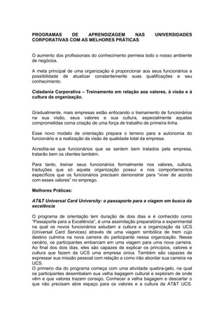 PROGRAMAS     DE    APRENDIZAGEM    NAS                    UNIVERSIDADES
CORPORATIVAS COM AS MELHORES PRÁTICAS


O aumento dos profissionais do conhecimento permeia todo o nosso ambiente
de negócios.

A meta principal de uma organização é proporcionar aos seus funcionários a
possibilidade de atualizar constantemente suas qualificações e seu
conhecimento.

Cidadania Corporativa – Treinamento em relação aos valores, à visão e à
cultura da organização.


Gradualmente, mais empresas estão enfocando o treinamento de funcionários
na sua visão, seus valores e sua cultura, especialmente aquelas
comprometidas coma criação de uma força de trabalho de primeira linha.

Esse novo modelo de orientação prepara o terreno para a autonomia do
funcionário e a realização da visão de qualidade total da empresa.

Acredita-se que funcionários que se sentem bem tratados pela empresa,
tratarão bem os clientes também.

Para tanto, treinar seus funcionários formalmente nos valores, cultura,
traduções que só aquela organização possui e nos comportamentos
específicos que os funcionários precisam demonstrar para “viver de acordo
com esses valores” no emprego.

Melhores Práticas:

AT&T Universal Card University: o passaporte para a viagem em busca da
excelência

O programa de orientação tem duração de dois dias e é conhecido como
“Passaporte para a Excelência”, é uma assimilação preparatória e experimental
na qual os novos funcionários estudam a cultura e a organização da UCS
(Universal Card Services) através de uma viagem simbólica de trem cujo
destino culmina na nova carreira do participante nessa organização. Nesse
cenário, os participantes embarcam em uma viagem para uma nova carreira.
Ao final dos dois dias, eles são capazes de explicar os princípios, valores e
cultura que fazem da UCS uma empresa única. Também são capazes de
expressar sua missão pessoal com relação a como irão abordar sua carreira na
UCS.
O primeiro dia do programa começa com uma atividade quebra-gelo, na qual
os participantes desembalam sua velha bagagem cultural e exploram de onde
vêm e que valores trazem consigo. Conhecer a velha bagagem e descartar o
que não precisam abre espaço para os valores e a cultura da AT&T UCS.
 