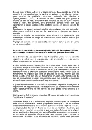 Depois todos entram no trem e a viagem começa. Cada parada ao longo do
caminho é uma oportunidade de explicar os valores do trabalho em equipe,
gerenciamento da qualidade, autonomia, satisfação dos clientes e
aperfeiçoamento contínuo. A metáfora do trem oferece aos participantes a
chance de sair do trem, envolver-se em atividade de sala de aula e depois
voltar a bordo. No caminho, eles preenchem cartões-postais com que
aprenderam e esses cartões-postais acabam fixados em painéis na sala de
aula.
No decorrer da viagem, os participantes são envolvidos em uma simulação:
algo matou a qualidade e eles têm de trabalhar em equipe para solucionar o
mistério.
Ao final da viagem, os participantes falam sobre o que aprenderam, que
lembranças colheram ao longo do caminho e os vários cartões-postais que
adquiriram.
O programa termina com um passaporte simbolizando aprovação no programa
de novas admissões.


Estrutura Contextual – Conhecer o grande cenário da empresa: clientes,
concorrentes, tendências do setor e as melhores práticas dos outros.

Esse treinamento visa desenvolver nos funcionários um know-how bastante
especifico e prático sobre a empresa, seu setor, clientes, fornecedores e como
ela se compara com os concorrentes.

A meta mais importante é desenvolver um entendimento comum sobre como é
importante atingir as metas empresariais. Uma das maneiras de despertar o
interesse por essas metas é trazendo o cliente para o treinamento, através de
estudos de caso e exercícios baseados em situações reais; treinar todos os
funcionários no impacto que cada um provoca no cliente, mesmo que não
tenha contato direto com ele. Os funcionários precisam estar conscientes de
que as necessidades precisam ser atendidas para que o cliente se interesse
em continuar a manter relacionamento com a empresa.

A primeira necessidade é a precisão e cumprimento de prazos, em seguida, a
importância da disponibilidade, da receptividade, da credibilidade e culmina
com o desenvolvimento de uma parceria de longo prazo entre a empresa e o
cliente.

Outro exemplo de treinamento contextual é fornecer formação em como ser um
“participante do negócio”.

Ao mesmo tempo que o ambiente de negócios caminha para um paradigma
mais aberto, funcionários menos preparados começam a ter de assumir
maiores responsabilidades e desenvolver qualificações mais amplas e flexíveis.
As organizações flexíveis do futuro precisam de funcionários adaptáveis, que
saibam como trabalhar em equipe e que seja auto-suficientes para adquirir
novas qualificações de acordo com as modificações que ocorrem no mercado e
no ambiente de negócios. Portanto não basta apenas fazer com que os
funcionários atualizem suas qualificações técnicas; agora eles precisam
 