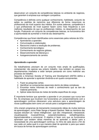 desenvolver um conjunto de competências básicas no ambiente de negócios,
que garantem à empresa sua vantagem competitiva.

Competência é definida como qualquer conhecimento, habilidade, conjunto de
ações ou padrões de raciocínio que diferencie de forma inequívoca os
profissionais de nível superior dos médios. Em outras palavras, competência é
o que profissionais de nível superior fazem como mais freqüência e com
melhores resultados do que os profissionais médios, no desempenho de sua
função. Praticando um conjunto de competências básicas, os funcionários têm
a oportunidade de aumentar o nível de seu desempenho.

Competências que foram identificadas como essenciais pelos reitores de UCs:
  • Aprendendo a aprender;
  • Comunicação e colaboração;
  • Raciocínio criativo e resolução de problemas;
  • Conhecimento tecnológico;
  • Conhecimento de negócios globais;
  • Desenvolvimento de liderança e
  • Autogerenciamento de carreira


Aprendendo a aprender

Os trabalhadores precisam de um conjunto mais amplo de qualificações,
compreender não apenas seu próprio trabalho, mas também os cargos nos
departamentos imediatos e estar sempre pensando em como melhorar seu
processo de trabalho.
Segundo a American Society of Training and Development (ASTD) define a
habilidade de aprender a aprender dividindo-a em quatro componentes:

   1. Fazer as perguntas certas;
   2. Identificar os componentes essenciais dentro de idéias complexas;
   3. Encontrar meios informais de medir o conhecimento que se tem do
      material pertinente;
   4. Aplicar estas técnicas às metas de tarefas específicas do cargo.

É importante lembrar que aprender a aprender é um processo que nunca tem
fim. As empresas que incutiram nos funcionários um comprometimento com a
aprendizagem contínua ofereceram uma estrutura para a aprendizagem de
novas qualificações bem como um veículo para o autogerenciamento.

UCs criaram programas de treinamento incorporando idéias de muitos teóricos
da aprendizagem, como Peter Senge e Howard Gardner. Nele os membros das
equipes estudam as “várias inteligências”, que são: intrapessoal, interpessoal,
visual/espacial,  musical/rítmica,   corporal/cinestésica,   verbal/lingüística,
lógica/matemática e emocional. O objetivo é fazer com que os funcionários
aprendam que existem várias maneiras de se aprender; e alertar para a
necessidade de uma aprendizagem contínua, no ritmo de cada aluno a fim de
que cada um saiba qual é a sua maneira ideal de aprender e para que saiam
em busca de formas de aprendizagem contínua.
 
