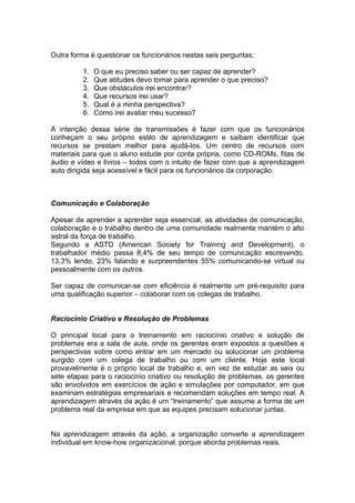 Outra forma é questionar os funcionários nestas seis perguntas:

         1.   O que eu preciso saber ou ser capaz de aprender?
         2.   Que atitudes devo tomar para aprender o que preciso?
         3.   Que obstáculos irei encontrar?
         4.   Que recursos irei usar?
         5.   Qual é a minha perspectiva?
         6.   Como irei avaliar meu sucesso?

A intenção dessa série de transmissões é fazer com que os funcionários
conheçam o seu próprio estilo de aprendizagem e saibam identificar que
recursos se prestam melhor para ajudá-los. Um centro de recursos com
materiais para que o aluno estude por conta própria, como CD-ROMs, fitas de
áudio e vídeo e livros – todos com o intuito de fazer com que a aprendizagem
auto dirigida seja acessível e fácil para os funcionários da corporação.



Comunicação e Colaboração

Apesar de aprender a aprender seja essencial, as atividades de comunicação,
colaboração e o trabalho dentro de uma comunidade realmente mantém o alto
astral da força de trabalho.
Segundo a ASTD (American Society for Training and Development), o
trabalhador médio passa 8,4% de seu tempo de comunicação escrevendo,
13,3% lendo, 23% falando e surpreendentes 55% comunicando-se virtual ou
pessoalmente com os outros.

Ser capaz de comunicar-se com eficiência é realmente um pré-requisito para
uma qualificação superior – colaborar com os colegas de trabalho.


Raciocínio Criativo e Resolução de Problemas

O principal local para o treinamento em raciocínio criativo e solução de
problemas era a sala de aula, onde os gerentes eram expostos a questões e
perspectivas sobre como entrar em um mercado ou solucionar um problema
surgido com um colega de trabalho ou com um cliente. Hoje este local
provavelmente é o próprio local de trabalho e, em vez de estudar as seis ou
sete etapas para o raciocínio criativo ou resolução de problemas, os gerentes
são envolvidos em exercícios de ação e simulações por computador, em que
examinam estratégias empresariais e recomendam soluções em tempo real. A
aprendizagem através da ação é um “treinamento” que assume a forma de um
problema real da empresa em que as equipes precisam solucionar juntas.


Na aprendizagem através da ação, a organização converte a aprendizagem
individual em know-how organizacional, porque aborda problemas reais.
 