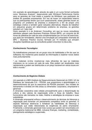 Um exemplo de aprendizagem através da ação é um curso formal conhecido
como “Business Analysis”, desenvolvido pelo Whirlpool Performance Centre
para os gerentes de nível médio e superior da Whirlpool, que participam da
análise de questões empresariais. Em vez de trazer um especialista externo
que os participantes teriam que ouvir passivamente, esses gerentes levam ao
programa um problema da empresa e analisam-no a fim de propor uma
estratégia criativa e também gerar soluções alternativas. Depois de trabalhar
em pequenos grupos em determinado problema da empresa, os gerentes
estudam um “caso real”.
Outro exemplo é o da Andersen Consulting, em que os novos consultores
admitidos passam pela Business Practices School (BPS), um conjunto de 80
horas de palestras em sala de aula complementadas por um livro de exercícios,
que após ser remodelado, oferece uma simulação por computador chamada de
BPC – Business Practice Course; formado por 15 módulos que simulam
situações hipotéticas que os consultores podem encontrar no dia-a-dia.


Conhecimento Tecnológico

Os trabalhadores precisam de um grupo novo de habilidades a fim de usar os
softwares mis modernos para acessar as informações e explorar novos dados
mais profundamente.

“...os materiais on-line mostram-se mais eficientes do que os materiais
impressos ou os cursos em sala de aula. Eles podem ser atualizados mais
rapidamente e podem ser distribuídos a um preço razoável em vários locais em
todo o mundo.”



Conhecimento de Negócios Globais

Um exemplo é o MDI (Instituto de Desenvolvimento Gerencial) do CIED, UC da
Petróleos de Venezuela S.A - PDVSA; que proporciona a aprendizagem e o
desenvolvimento de que os executivos da PDVSA precisam. Seu modelo de
treinamento é dividido em três áreas ou dimensões: corporativa, empresarial e
gerencial.
A dimensão corporativa está voltada principalmente para a disseminação da
cultura e dos valores da organização entre a força de trabalho. Seus
funcionários são treinados na visão, história e estratégias da empresa e suas
subsidiárias.
A dimensão empresarial enfoca o desenvolvimento de técnicas de liderança e
negociação para fomentar um pensamento competitivo entre os gerentes. O
aspecto liderança destina-se a fortalecer as habilidades de liderança e
negociação que estão relacionadas às exigências do plano empresarial.
Finalmente, a dimensão gerencial inclui cursos que podem ser encontrados em
um programa tradicional de MBA, inclusive finanças, marketing, contabilidade,
planejamento estratégico e supervisão.
 
