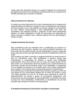 Juntas estas três dimensões formam um conjunto integrado de conhecimento
de negócios que promove as habilidades multifuncionais de que os gerentes da
PDVSA precisam para o sucesso no trabalho.



Desenvolvimento de Liderança

O modelo que evolui diante das UCs é que os participantes de um programa de
desenvolvimento de liderança é aquele em que os participantes não esperam
somente aprender a ouvir, mas trabalhar em equipe, engajar-se em discussões
de caso, debater recomendações e fazer apresentações com base nas
conclusões a que chegaram durante o programa. E mais, esses participantes
dedicam um tempo significativo À tarefa de demonstrar sua capacidade de
aplicar conceitos a desafios reais, mediante alguma forma de aprendizagem,
através da ação.


Autogerenciamento da carreira


Esta competência pode ser entendida como a qualificação que possuem os
indivíduos que têm iniciativa. Significa que cada funcionário reconhece que
deve cuidar da sua própria carreira, de sua aprendizagem, porque o cargo que
ocupa hoje pode evoluir para algo diferente amanhã ou simplesmente deixar de
existir.
Uma empresa que apóie e encoraje o autogerenciamento da carreira pode no
final ter funcionários muito mais qualificados e flexíveis porque eles
compreendem a necessidade de atualizar e reciclar suas habilidades
continuamente. Para isso é preciso criar um centro de carreira dentro da UC.
Este centro é um compromisso visível da empresa com o desenvolvimento do
funcionário, permite aos funcionários avaliar suas habilidades e compará-las
com os padrões da empresa e do mercado assim como cultivar qualificações
que os ajudem a ter sucesso tanto no cargo atual quanto em cargos futuros.
O Annual Survey of Corporate University Future Directions aponta que 43% dos
100 reitores de UCs entrevistados dispõem de um centro de carreira e outros
15% estão pensando em criar um. A função mais importante do centro de
desenvolvimento de carreira é ajudar os funcionários assistindo-os com
recursos para sua auto-avaliação de suas qualificações e aconselhá-los quanto
ao leque de novas habilidades, conhecimento e competências de que eles
precisam para competir com êxito no mercado global.



O Autodesenvolvimento do funcionário vinculado à remuneração
 