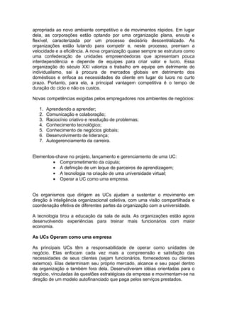 apropriada ao novo ambiente competitivo e de movimentos rápidos. Em lugar
dela, as corporações estão optando por uma organização plana, enxuta e
flexível, caracterizada por um processo decisório descentralizado. As
organizações estão lutando para competir e, neste processo, premiam a
velocidade e a eficiência. A nova organização quase sempre se estrutura como
uma confederação de unidades empreendedoras que apresentam pouca
interdependência e depende de equipes para criar valor e lucro. Essa
organização do século XXI valoriza o trabalho em equipe em detrimento do
individualismo, sai à procura de mercados globais em detrimento dos
domésticos e enfoca as necessidades do cliente em lugar do lucro no curto
prazo. Portanto, para ela, a principal vantagem competitiva é o tempo de
duração do ciclo e não os custos.

Novas competências exigidas pelos empregadores nos ambientes de negócios:

   1.   Aprendendo a aprender;
   2.   Comunicação e colaboração;
   3.   Raciocínio criativo e resolução de problemas;
   4.   Conhecimento tecnológico;
   5.   Conhecimento de negócios globais;
   6.   Desenvolvimento de liderança;
   7.   Autogerenciamento da carreira.


Elementos-chave no projeto, lançamento e gerenciamento de uma UC:
         • Comprometimento da cúpula;
         • A definição de um leque de parceiros de aprendizagem;
         • A tecnologia na criação de uma universidade virtual;
         • Operar a UC como uma empresa.


Os organismos que dirigem as UCs ajudam a sustentar o movimento em
direção à inteligência organizacional coletiva, com uma visão compartilhada e
coordenação efetiva de diferentes partes da organização com a universidade.

A tecnologia tirou a educação da sala de aula. As organizações estão agora
desenvolvendo experiências para treinar mais funcionários com maior
economia.

As UCs Operam como uma empresa

As principais UCs têm a responsabilidade de operar como unidades de
negócio. Elas enfocam cada vez mais a compreensão e satisfação das
necessidades de seus clientes (sejam funcionários, fornecedores ou clientes
externos). Elas determinam seu próprio mercado, alcance e seu papel dentro
da organização e também fora dela. Desenvolveram idéias orientadas para o
negócio, vinculadas às questões estratégicas da empresa e movimentam-se na
direção de um modelo autofinanciado que paga pelos serviços prestados.
 