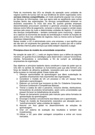 Parte do movimento das UCs na direção da operação como unidades de
negócio (centro de lucros) vem de sua tendência de serem organizadas como
serviços internos compartilhados, um modo atualmente popular nos círculos
de Serviços de Informações, mas que agora está se espalhando para outras
funções dentro das organizações. Os serviços compartilhados entraram no
dicionário corporativo no início dos anos 90, quando grandes empresas
descentralizadas procuravam coordenar e gerenciar processo de transações
básicas (como folha de pagamento, compras e contas a pagar) e vender esses
serviços pelo preço de custo a determinadas unidades de negócio. O conceito
dos serviços compartilhados – também conhecido como insourcing – destina-
se a capturar as economias de escala da centralização e manter as funções de
apoio como o foco nas unidades de negócios, mais ou menos como se fossem
empresas independentes.
Nesse modelo, a UC é administrada como uma empresa, o que significa que
ela não tem um orçamento fixo garantido, apenas os custos que vier a cobrar
dos clientes internos pelos serviços que estes estejam dispostos a pagar.

Princípios-chave do modelo da universidade corporativa

No coração de cada UC (...) está um dogma básico que a define da seguinte
maneira: um guarda-chuva estratégico para desenvolver e educar funcionários,
clientes, fornecedores e comunidade, a fim de cumprir as estratégias
empresariais da organização.

Dez objetivos e princípios bastante claros constituem a base do poder que as
UCs têm no sentido de mobilizar os funcionários para que eles formem uma
força de trabalho de altíssima qualidade, necessária para que a organização
tenha sucesso no mercado global. Essas metas são:
    1. Oferecer oportunidades de aprendizagem que dêem sustentação às
        questões empresariais mais importantes das organizações;
    2. Considerar o modelo de UC um processo e não um espaço físico
        destinado à aprendizagem;
    3. Elaborar um currículo que incorpore os três Cs: Cidadania Corporativa,
        Estrutura Contextual e Competências Básicas;
    4. Treinar a cadeia de valor e parceiros, inclusive clientes, distribuidores,
        fornecedores de produtos terceirizados, assim como universidades que
        possam fornecer os trabalhadores de amanhã;
    5. Passar do treinamento conduzido pelo instrutor para vários formatos de
        apresentação da aprendizagem;
    6. Encorajar e facilitar o envolvimento dos líderes com o aprendizado;
    7. Passar do modelo de financiamento corporativo por alocação para o
        “autofinanciamento” pelas unidades de negócio;
    8. Assumir um foco global no desenvolvimento de soluções de
        aprendizagem;
    9. Criar um sistema de avaliação dos resultados e também dos
        investimentos;
    10. Utilizar a UC para obter vantagem competitiva e entrar em novos
        mercados.
 