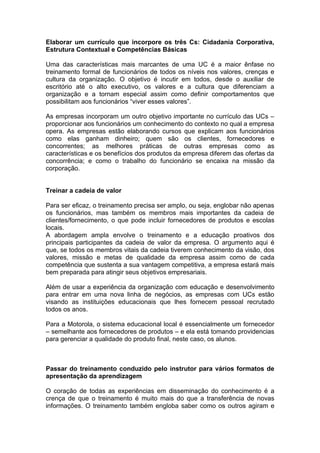 Elaborar um currículo que incorpore os três Cs: Cidadania Corporativa,
Estrutura Contextual e Competências Básicas

Uma das características mais marcantes de uma UC é a maior ênfase no
treinamento formal de funcionários de todos os níveis nos valores, crenças e
cultura da organização. O objetivo é incutir em todos, desde o auxiliar de
escritório até o alto executivo, os valores e a cultura que diferenciam a
organização e a tornam especial assim como definir comportamentos que
possibilitam aos funcionários “viver esses valores”.

As empresas incorporam um outro objetivo importante no currículo das UCs –
proporcionar aos funcionários um conhecimento do contexto no qual a empresa
opera. As empresas estão elaborando cursos que explicam aos funcionários
como elas ganham dinheiro; quem são os clientes, fornecedores e
concorrentes; as melhores práticas de outras empresas como as
características e os benefícios dos produtos da empresa diferem das ofertas da
concorrência; e como o trabalho do funcionário se encaixa na missão da
corporação.


Treinar a cadeia de valor

Para ser eficaz, o treinamento precisa ser amplo, ou seja, englobar não apenas
os funcionários, mas também os membros mais importantes da cadeia de
clientes/fornecimento, o que pode incluir fornecedores de produtos e escolas
locais.
A abordagem ampla envolve o treinamento e a educação proativos dos
principais participantes da cadeia de valor da empresa. O argumento aqui é
que, se todos os membros vitais da cadeia tiverem conhecimento da visão, dos
valores, missão e metas de qualidade da empresa assim como de cada
competência que sustenta a sua vantagem competitiva, a empresa estará mais
bem preparada para atingir seus objetivos empresariais.

Além de usar a experiência da organização com educação e desenvolvimento
para entrar em uma nova linha de negócios, as empresas com UCs estão
visando as instituições educacionais que lhes fornecem pessoal recrutado
todos os anos.

Para a Motorola, o sistema educacional local é essencialmente um fornecedor
– semelhante aos fornecedores de produtos – e ela está tomando providencias
para gerenciar a qualidade do produto final, neste caso, os alunos.



Passar do treinamento conduzido pelo instrutor para vários formatos de
apresentação da aprendizagem

O coração de todas as experiências em disseminação do conhecimento é a
crença de que o treinamento é muito mais do que a transferência de novas
informações. O treinamento também engloba saber como os outros agiram e
 