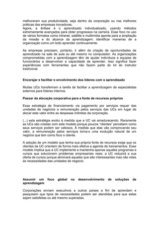 melhoraram sua produtividade, seja dentro da corporação ou nas melhores
práticas das empresas inovadoras.
Agora, a ênfase é o aprendizado individualizado, usando métodos
extremamente avançados para obter progressos na carreira. Esse foco no uso
de vários formatos como intranet, satélite e multimídia aponta para a ampliação
da missão e do alcance da aprendizagem: identificar maneiras de a
organização como um todo aprender continuamente.

As empresas precisam, portanto, ir além da criação de oportunidades de
aprendizado na sala de aula ou até mesmo no computador. As organizações
comprometidas com a aprendizagem têm de ajudar indivíduos e equipes de
funcionários a desenvolver a capacidade de aprender. Isso significa fazer
experiências com ferramentas que não fazem parte do kit do instrutor
tradicional.


Encorajar e facilitar o envolvimento dos líderes com o aprendizado

Muitas UCs transferiram a tarefa de facilitar a aprendizagem de especialistas
externos para líderes internos.

Passar da alocação corporativa para a fonte de recursos próprios

Essa estratégia de financiamento via pagamento por serviços requer das
unidades de negócios a remuneração pelos serviços das UCs em lugar de
alocar este valor entre as despesas indiretas da corporação.

(...) esta estratégia evolui à medida que a UC vai amadurecendo. Raramente
as UCs são criadas com este modelo porque poucos “clientes” percebem como
seus serviços podem ser valiosos. À medida que elas vão comprovando seu
valor, a remuneração pelos serviços torna-s uma evolução natural de um
negócio que tem como foco o cliente.

A adoção de um modelo que tenha sua própria fonte de recursos exige que os
clientes da UC orientem de forma mais efetiva a agenda de treinamentos. Esse
modelo implica que a UC implemente e mantenha apenas aqueles programas e
cursos que solucionem problemas empresariais reais; a UC reduzirá a sua
oferta de cursos porque eliminará aqueles que são interessantes mas não vitais
às necessidades das unidades de negócio.




Assumir um foco         global   no   desenvolvimento      de   soluções    de
aprendizagem

Corporações enviam executivos a outros países a fim de aprendam e
pesquisem que tipos de necessidades podem ser atendidas para que estas
sejam satisfeitas ou até mesmo superadas.
 