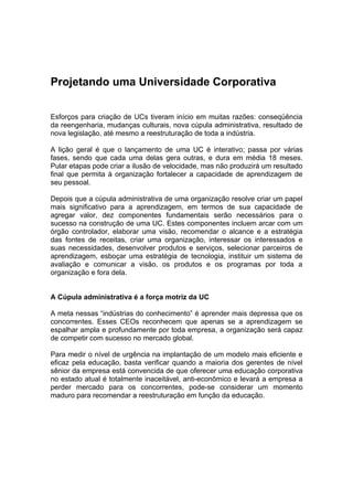 Projetando uma Universidade Corporativa

Esforços para criação de UCs tiveram início em muitas razões: conseqüência
da reengenharia, mudanças culturais, nova cúpula administrativa, resultado de
nova legislação, até mesmo a reestruturação de toda a indústria.

A lição geral é que o lançamento de uma UC é interativo; passa por várias
fases, sendo que cada uma delas gera outras, e dura em média 18 meses.
Pular etapas pode criar a ilusão de velocidade, mas não produzirá um resultado
final que permita à organização fortalecer a capacidade de aprendizagem de
seu pessoal.

Depois que a cúpula administrativa de uma organização resolve criar um papel
mais significativo para a aprendizagem, em termos de sua capacidade de
agregar valor, dez componentes fundamentais serão necessários para o
sucesso na construção de uma UC. Estes componentes incluem arcar com um
órgão controlador, elaborar uma visão, recomendar o alcance e a estratégia
das fontes de receitas, criar uma organização, interessar os interessados e
suas necessidades, desenvolver produtos e serviços, selecionar parceiros de
aprendizagem, esboçar uma estratégia de tecnologia, instituir um sistema de
avaliação e comunicar a visão, os produtos e os programas por toda a
organização e fora dela.


A Cúpula administrativa é a força motriz da UC

A meta nessas “indústrias do conhecimento” é aprender mais depressa que os
concorrentes. Esses CEOs reconhecem que apenas se a aprendizagem se
espalhar ampla e profundamente por toda empresa, a organização será capaz
de competir com sucesso no mercado global.

Para medir o nível de urgência na implantação de um modelo mais eficiente e
eficaz pela educação, basta verificar quando a maioria dos gerentes de nível
sênior da empresa está convencida de que oferecer uma educação corporativa
no estado atual é totalmente inaceitável, anti-econômico e levará a empresa a
perder mercado para os concorrentes, pode-se considerar um momento
maduro para recomendar a reestruturação em função da educação.
 