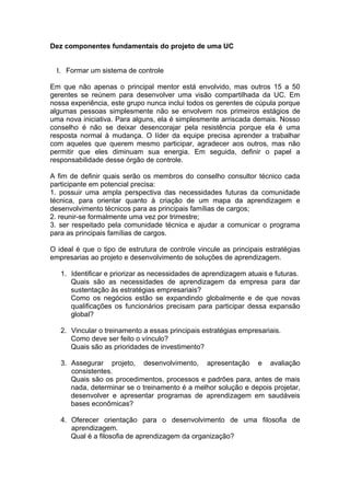 Dez componentes fundamentais do projeto de uma UC


  I. Formar um sistema de controle

Em que não apenas o principal mentor está envolvido, mas outros 15 a 50
gerentes se reúnem para desenvolver uma visão compartilhada da UC. Em
nossa experiência, este grupo nunca inclui todos os gerentes de cúpula porque
algumas pessoas simplesmente não se envolvem nos primeiros estágios de
uma nova iniciativa. Para alguns, ela é simplesmente arriscada demais. Nosso
conselho é não se deixar desencorajar pela resistência porque ela é uma
resposta normal à mudança. O líder da equipe precisa aprender a trabalhar
com aqueles que querem mesmo participar, agradecer aos outros, mas não
permitir que eles diminuam sua energia. Em seguida, definir o papel a
responsabilidade desse órgão de controle.

A fim de definir quais serão os membros do conselho consultor técnico cada
participante em potencial precisa:
1. possuir uma ampla perspectiva das necessidades futuras da comunidade
técnica, para orientar quanto à criação de um mapa da aprendizagem e
desenvolvimento técnicos para as principais famílias de cargos;
2. reunir-se formalmente uma vez por trimestre;
3. ser respeitado pela comunidade técnica e ajudar a comunicar o programa
para as principais famílias de cargos.

O ideal é que o tipo de estrutura de controle vincule as principais estratégias
empresarias ao projeto e desenvolvimento de soluções de aprendizagem.

   1. Identificar e priorizar as necessidades de aprendizagem atuais e futuras.
      Quais são as necessidades de aprendizagem da empresa para dar
      sustentação às estratégias empresariais?
      Como os negócios estão se expandindo globalmente e de que novas
      qualificações os funcionários precisam para participar dessa expansão
      global?

   2. Vincular o treinamento a essas principais estratégias empresariais.
      Como deve ser feito o vínculo?
      Quais são as prioridades de investimento?

   3. Assegurar projeto, desenvolvimento, apresentação e avaliação
      consistentes.
      Quais são os procedimentos, processos e padrões para, antes de mais
      nada, determinar se o treinamento é a melhor solução e depois projetar,
      desenvolver e apresentar programas de aprendizagem em saudáveis
      bases econômicas?

   4. Oferecer orientação para o desenvolvimento de uma filosofia de
      aprendizagem.
      Qual é a filosofia de aprendizagem da organização?
 