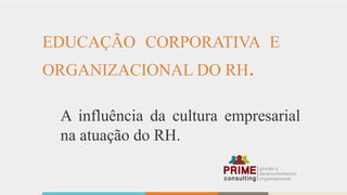 EDUCAÇÃO CORPORATIVA E
ORGANIZACIONAL DO RH.
A influência da cultura empresarial
na atuação do RH.
 