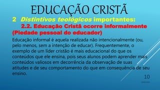 EDUCAÇÃO CRISTÃ
10/06/2016
10
2 Distintivos teológicos importantes:
2.2. Educação Cristã ocorre informalmente
(Piedade pessoal do educador)
Educação informal é aquela realizada não intencionalmente (ou,
pelo menos, sem a intenção de educar). Frequentemente, o
exemplo de um líder cristão é mais educacional do que os
conteúdos que ele ensina, pois seus alunos podem aprender mais
conteúdos valiosos em decorrência da observação de suas
atitudes e de seu comportamento do que em consequência de seu
ensino.
 