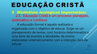 EDUCAÇÃO CRISTÃ
10/06/2016
11
2 Distintivos teológicos importantes:
2.3. Educação Cristã é um processo planejado,
sistemático e contínuo
A educação formal é aquela realizada e
organizada com o objetivo de educar. Exige-se um
planejamento de temas, com horários determinados e
uma série de eventos e atividades de ensino
elaboradas sistematicamente com a intenção clara de
educar.
 