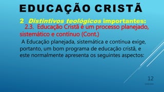 EDUCAÇÃO CRISTÃ
10/06/2016
12
2 Distintivos teológicos importantes:
2.3. Educação Cristã é um processo planejado,
sistemático e contínuo (Cont.)
A Educação planejada, sistemática e contínua exige,
portanto, um bom programa de educação cristã, e
este normalmente apresenta os seguintes aspectos:
 