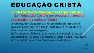EDUCAÇÃO CRISTÃ
10/06/2016
13
2 Distintivos teológicos importantes:
2.3. Educação Cristã é um processo planejado,
sistemático e contínuo (Cont.)
a) Um estudo cuidadoso das necessidades da igreja local,
quais os pontos fortes e fracos, qual área necessita de um
investimento mais emergente;
b) O conteúdo bíblico a ser estudado é adequado às atuais
necessidades. Pois não é suficiente estudar a Bíblia, mas que o
tema adotado seja relevante para a vida da igreja;
 