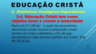 EDUCAÇÃO CRISTÃ
10/06/2016
15
2 Distintivos teológicos importantes:
2.4. Educação Cristã tem como
objetivo levar o crente á maturidade
Paulo em Cl 1:28 diz: “ o qual nós anunciamos,
advertindo a todo homem e ensinando a todo
homem em toda a sabedoria, a fim de que
apresentemos todo homem perfeito em Cristo”. (Ver
Mt 28.19,20).
 