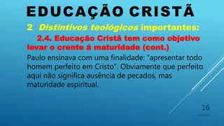 EDUCAÇÃO CRISTÃ
10/06/2016
16
2 Distintivos teológicos importantes:
2.4. Educação Cristã tem como objetivo
levar o crente á maturidade (cont.)
Paulo ensinava com uma finalidade: “apresentar todo
homem perfeito em Cristo”. Obviamente que perfeito
aqui não significa ausência de pecados, mas
maturidade espiritual.
 