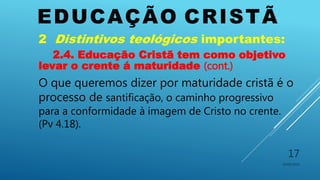 EDUCAÇÃO CRISTÃ
10/06/2016
17
2 Distintivos teológicos importantes:
2.4. Educação Cristã tem como objetivo
levar o crente á maturidade (cont.)
O que queremos dizer por maturidade cristã é o
processo de santificação, o caminho progressivo
para a conformidade à imagem de Cristo no crente.
(Pv 4.18).
 