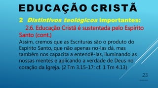 EDUCAÇÃO CRISTÃ
10/06/2016
23
2 Distintivos teológicos importantes:
2.6. Educação Cristã é sustentada pelo Espírito
Santo (cont.)
Assim, cremos que as Escrituras são o produto do
Espírito Santo, que não apenas no-las dá, mas
também nos capacita a entendê-las, iluminando as
nossas mentes e aplicando a verdade de Deus no
coração da Igreja. (2 Tm 3.15-17; cf. 1 Tm 4.13)
 