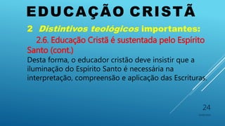 EDUCAÇÃO CRISTÃ
10/06/2016
24
2 Distintivos teológicos importantes:
2.6. Educação Cristã é sustentada pelo Espírito
Santo (cont.)
Desta forma, o educador cristão deve insistir que a
iluminação do Espírito Santo é necessária na
interpretação, compreensão e aplicação das Escrituras.
 