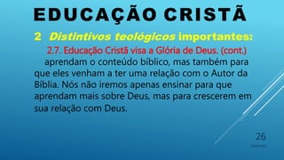 EDUCAÇÃO CRISTÃ
10/06/2016
26
2 Distintivos teológicos importantes:
2.7. Educação Cristã visa a Glória de Deus. (cont.)
aprendam o conteúdo bíblico, mas também para
que eles venham a ter uma relação com o Autor da
Bíblia. Nós não iremos apenas ensinar para que
aprendam mais sobre Deus, mas para crescerem em
sua relação com Deus.
 