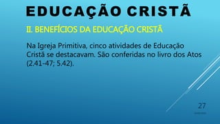 EDUCAÇÃO CRISTÃ
10/06/2016
27
II. BENEFÍCIOS DA EDUCAÇÃO CRISTÃ
Na Igreja Primitiva, cinco atividades de Educação
Cristã se destacavam. São conferidas no livro dos Atos
(2.41-47; 5.42).
 