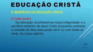 EDUCAÇÃO CRISTÃ
10/06/2016
29
II. BENEFÍCIOS DA EDUCAÇÃO CRISTÃ
O Culto (cont.)
Na adoração reconhecemos nossa indignidade, e o
sacrifício redentor de Jesus Cristo; buscamos conhecer
a vontade de Deus para poder servi-Lo com todas as
veras do nosso espírito.
 